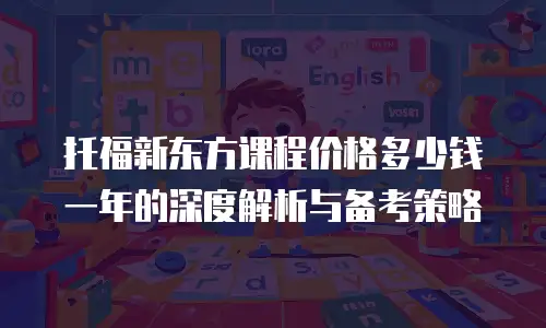 托福新东方课程价格多少钱一年的深度解析与备考策略