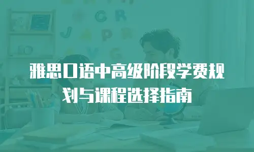 雅思口语中高级阶段学费规划与课程选择指南