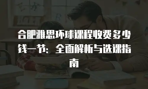 合肥雅思环球课程收费多少钱一节：全面解析与选课指南