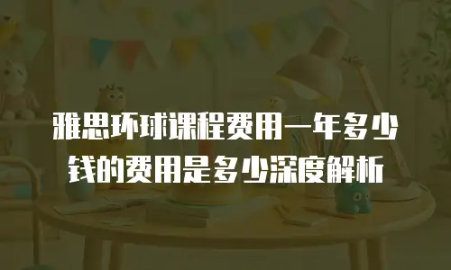 雅思环球课程费用一年多少钱的费用是多少深度解析