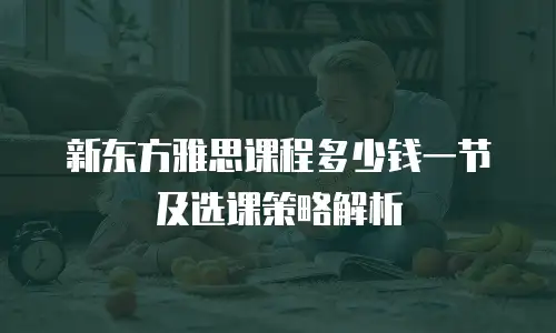 新东方雅思课程多少钱一节及选课策略解析