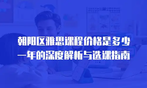 朝阳区雅思课程价格是多少一年的深度解析与选课指南