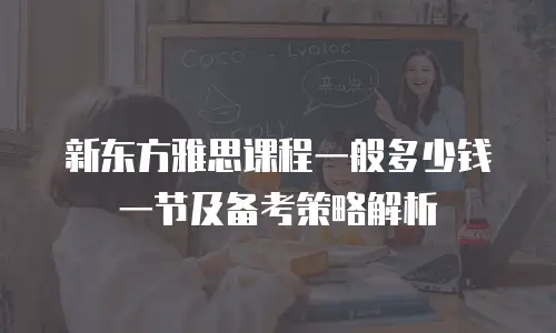 新东方雅思课程一般多少钱一节及备考策略解析