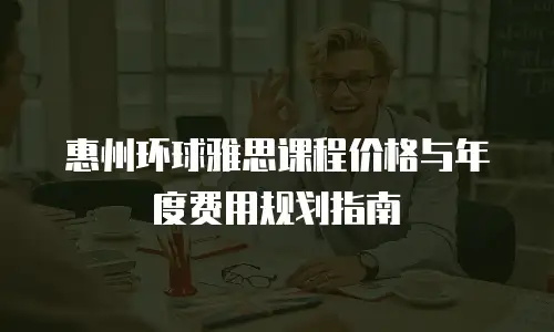惠州环球雅思课程价格与年度费用规划指南