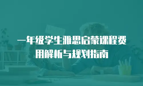 一年级学生雅思启蒙课程费用解析与规划指南