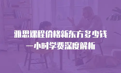 雅思课程价格新东方多少钱一小时学费深度解析