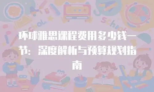环球雅思课程费用多少钱一节：深度解析与预算规划指南