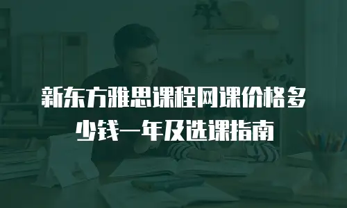 新东方雅思课程网课价格多少钱一年及选课指南