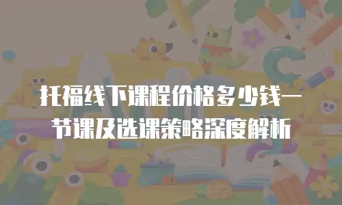 托福线下课程价格多少钱一节课及选课策略深度解析