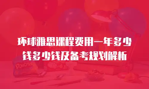 环球雅思课程费用一年多少钱多少钱及备考规划解析