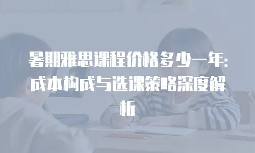 暑期雅思课程价格多少一年：成本构成与选课策略深度解析