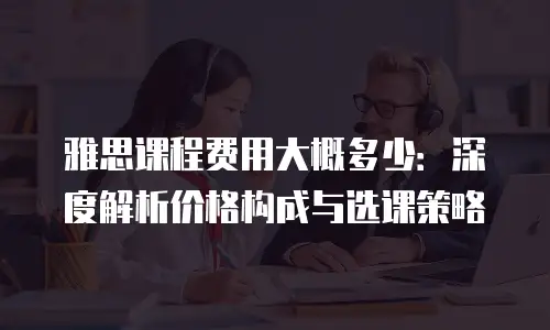 雅思课程费用大概多少：深度解析价格构成与选课策略