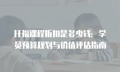 托福课程折扣是多少钱：学员预算规划与价值评估指南