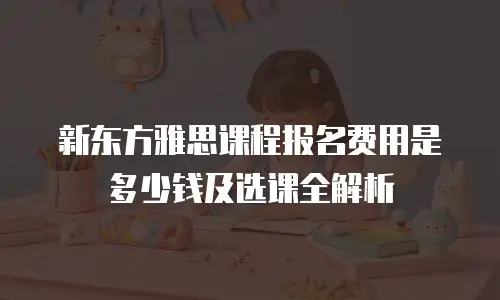 新东方雅思课程报名费用是多少钱及选课全解析