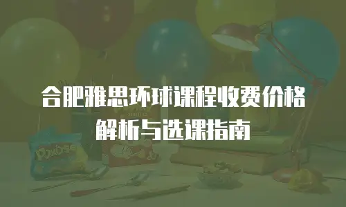 合肥雅思环球课程收费价格解析与选课指南