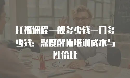 托福课程一般多少钱一门多少钱：深度解析培训成本与性价比