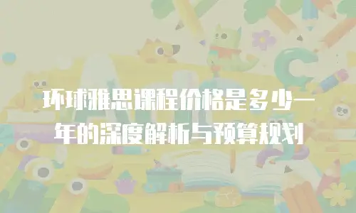 环球雅思课程价格是多少一年的深度解析与预算规划
