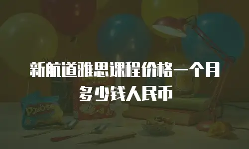新航道雅思课程价格一个月多少钱人民币