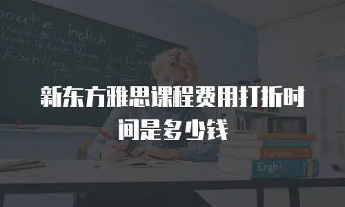 新东方雅思课程费用打折时间是多少钱