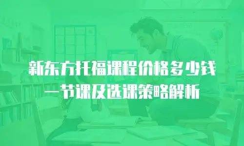 新东方托福课程价格多少钱一节课及选课策略解析