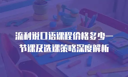 流利说口语课程价格多少一节课及选课策略深度解析
