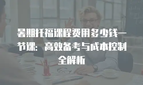 暑期托福课程费用多少钱一节课：高效备考与成本控制全解析