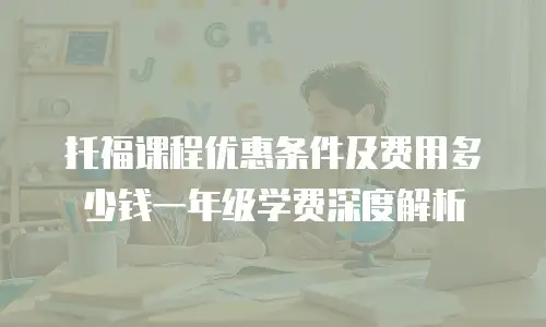 托福课程优惠条件及费用多少钱一年级学费深度解析