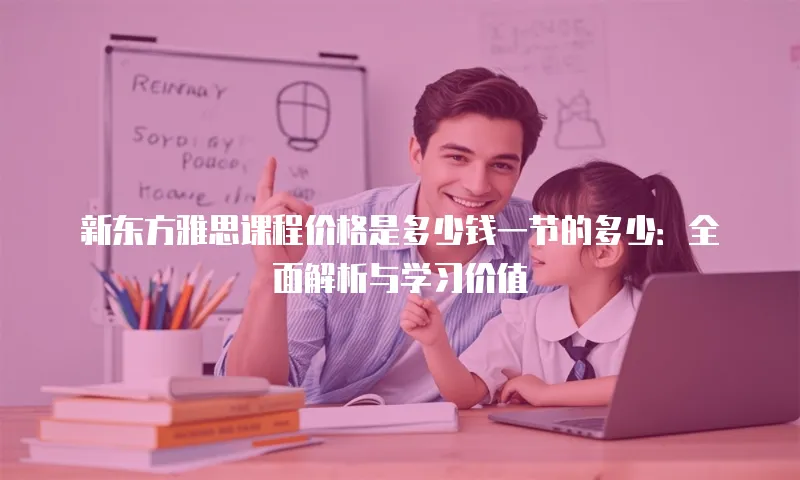 新东方雅思课程价格是多少钱一节的多少：全面解析与学习价值