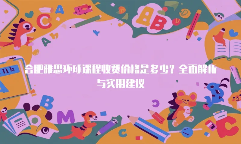 合肥雅思环球课程收费价格是多少？全面解析与实用建议
