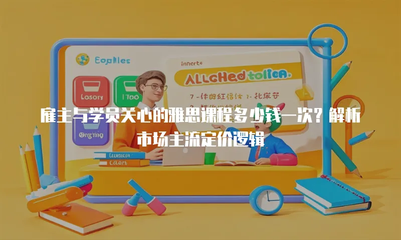雇主与学员关心的雅思课程多少钱一次？解析市场主流定价逻辑