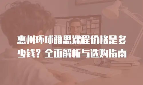 惠州环球雅思课程价格是多少钱？全面解析与选购指南